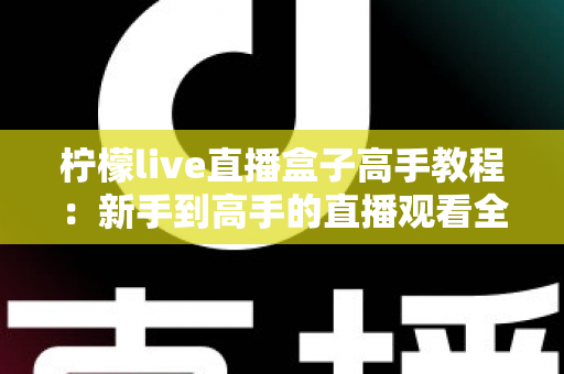 柠檬live直播盒子高手教程:新手到高手的直播观看全攻略 柠檬live直播盒子高手教程:新手到高手的直播观看全攻略
