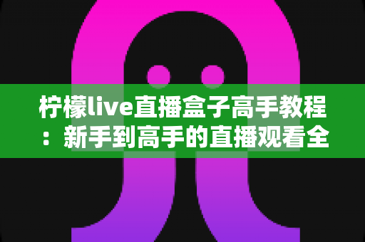 柠檬live直播盒子高手教程:新手到高手的直播观看全攻略 柠檬live直播盒子高手教程:新手到高手的直播观看全攻略