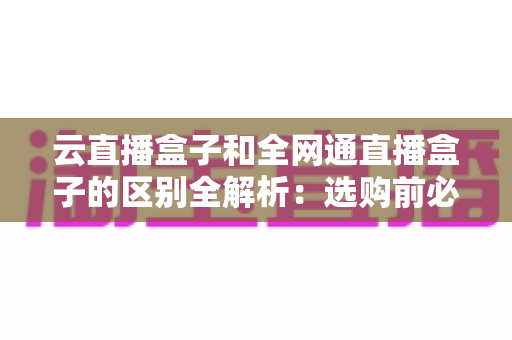 云直播盒子和全网通直播盒子的区别全解析：选购前必看的核心差异指南
