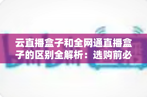 云直播盒子和全网通直播盒子的区别全解析：选购前必看的核心差异指南