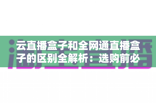 云直播盒子和全网通直播盒子的区别全解析：选购前必看的核心差异指南