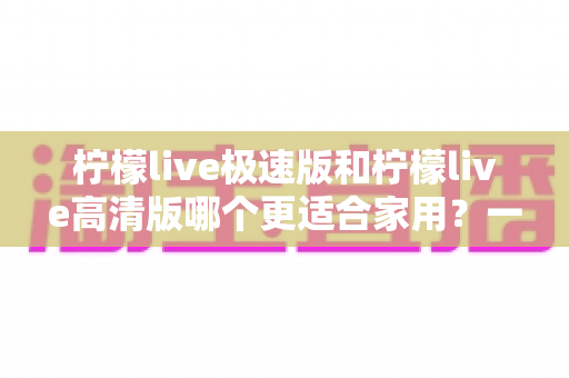 柠檬live极速版和柠檬live高清版哪个更适合家用？一文看懂两款版本差异，帮你选对不踩坑