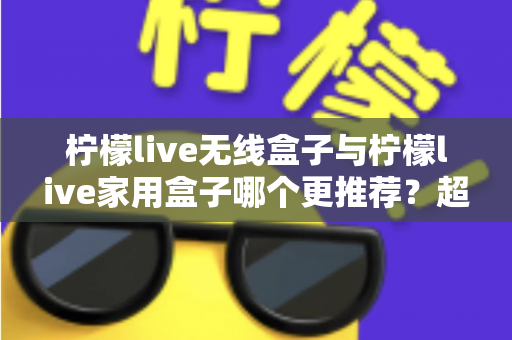 柠檬live无线盒子与柠檬live家用盒子哪个更推荐？超详细对比帮你一次选对不踩坑