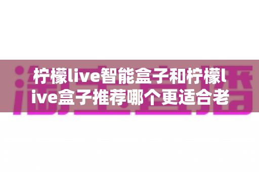 柠檬live智能盒子和柠檬live盒子推荐哪个更适合老人用？2025年老人电视盒子选购终极指南