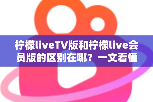 柠檬liveTV版和柠檬live会员版的区别在哪？一文看懂两大版本核心差异与选购指南