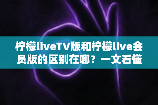 柠檬liveTV版和柠檬live会员版的区别在哪？一文看懂两大版本核心差异与选购指南