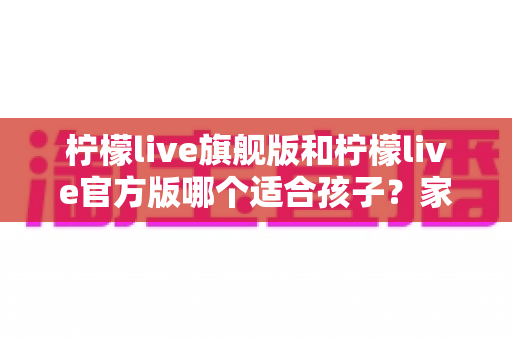柠檬live旗舰版和柠檬live官方版哪个适合孩子?家长必读的版本选择与安全使用全攻略 柠檬live旗舰版和柠檬live官方版哪个适合孩子?家长必读的版本选择与安全使用全攻略