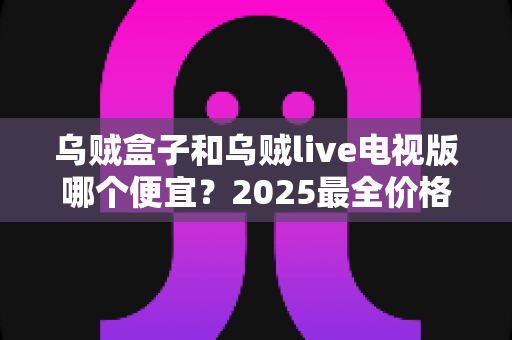 乌贼盒子和乌贼live电视版哪个便宜？2025最全价格对比与选购避坑指南