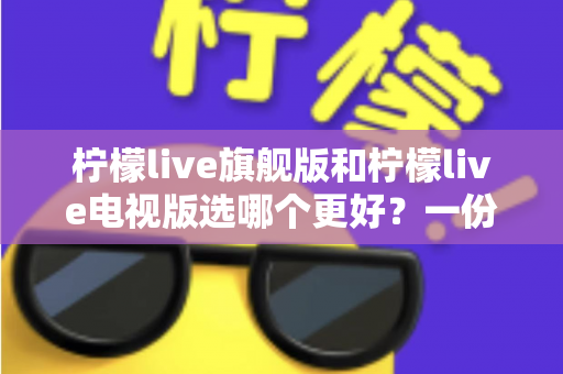 柠檬live旗舰版和柠檬live电视版选哪个更好？一份让你不再纠结的深度对比指南