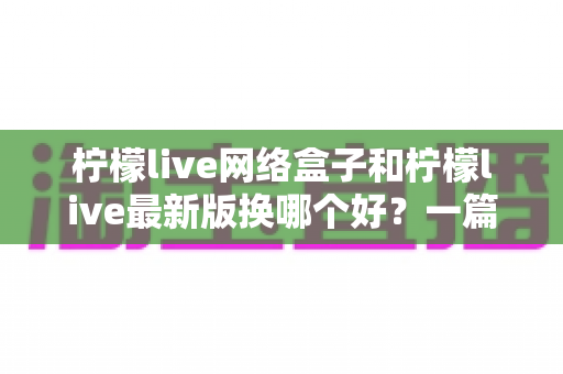 柠檬live网络盒子和柠檬live最新版换哪个好？一篇看懂的选择指南与使用建议