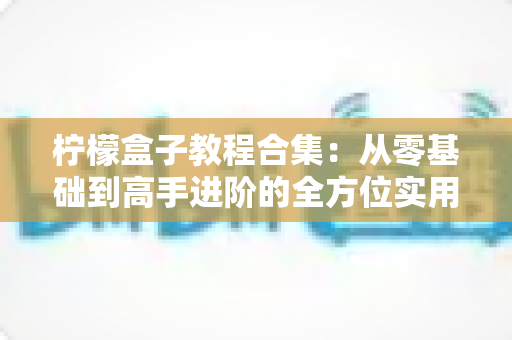 柠檬盒子教程合集：从零基础到高手进阶的全方位实用指南