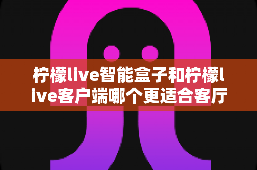 柠檬live智能盒子和柠檬live客户端哪个更适合客厅?全面解析助你打造理想家庭影音中心 柠檬live智能盒子和柠檬live客户端哪个更适合客厅?全面解析助你打造理想家庭影音中心