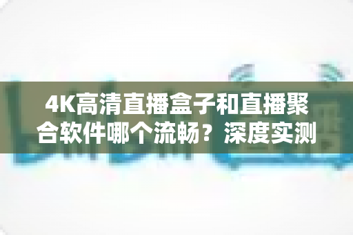 4K高清直播盒子和直播聚合软件哪个流畅?深度实测对比与选购全指南 4K高清直播盒子和直播聚合软件哪个流畅?深度实测对比与选购全指南
