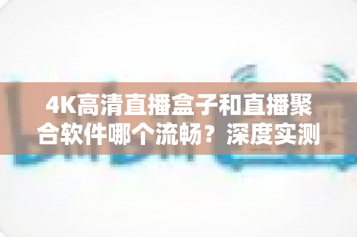 4K高清直播盒子和直播聚合软件哪个流畅？深度实测对比与选购全指南