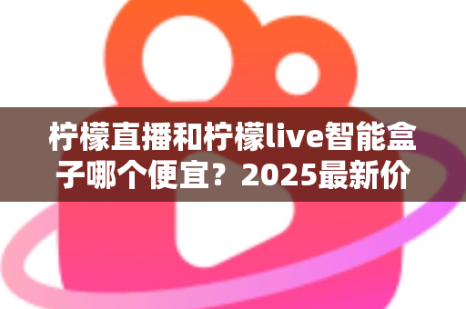 柠檬直播和柠檬live智能盒子哪个便宜？2025最新价格对比与省钱选购全攻略