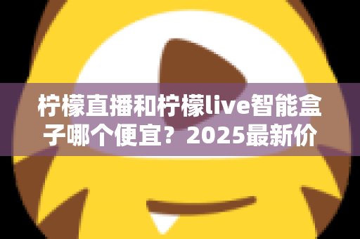 柠檬直播和柠檬live智能盒子哪个便宜？2025最新价格对比与省钱选购全攻略