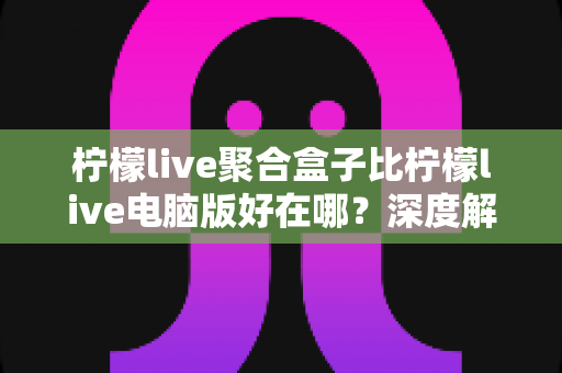 柠檬live聚合盒子比柠檬live电脑版好在哪？深度解析聚合盒子的六大核心优势与选购指南