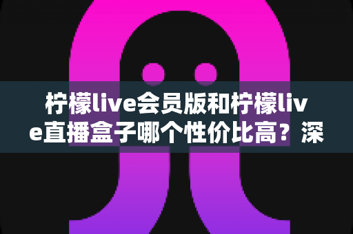 柠檬live会员版和柠檬live直播盒子哪个性价比高？深度对比评测与选购指南