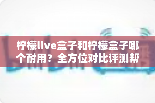 柠檬live盒子和柠檬盒子哪个耐用？全方位对比评测帮你找到答案