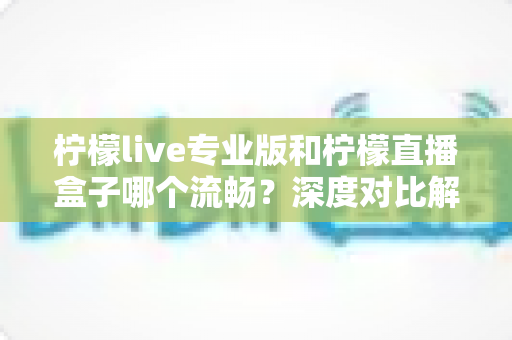 柠檬live专业版和柠檬直播盒子哪个流畅？深度对比解析与流畅度优化全指南