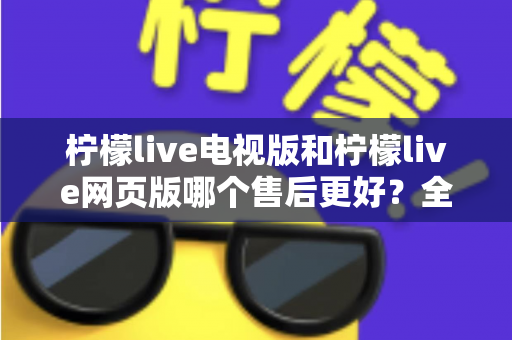 柠檬live电视版和柠檬live网页版哪个售后更好？全面对比解析与实用选择指南