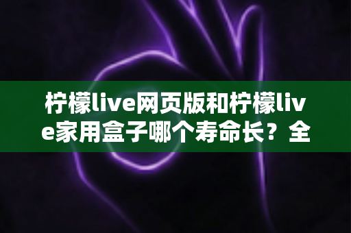 柠檬live网页版和柠檬live家用盒子哪个寿命长？全面解析与实用指南