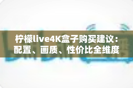 柠檬live4K盒子购买建议:配置、画质、性价比全维度解析,帮你避开选购陷阱 柠檬live4K盒子购买建议:配置、画质、性价比全维度解析,帮你避开选购陷阱
