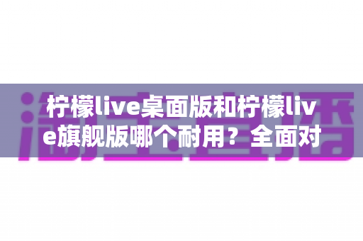 柠檬live桌面版和柠檬live旗舰版哪个耐用?全面对比解析助你选购不踩坑 柠檬live桌面版和柠檬live旗舰版哪个耐用?全面对比解析助你选购不踩坑