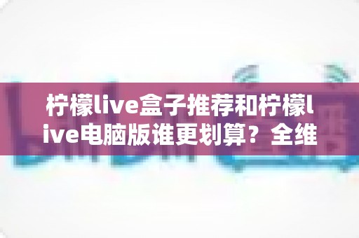 柠檬live盒子推荐和柠檬live电脑版谁更划算?全维度对比帮你选对不花冤枉钱 柠檬live盒子推荐和柠檬live电脑版谁更划算?全维度对比帮你选对不花冤枉钱