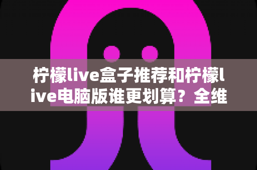柠檬live盒子推荐和柠檬live电脑版谁更划算？全维度对比帮你选对不花冤枉钱
