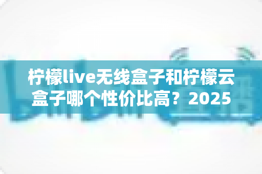 柠檬live无线盒子和柠檬云盒子哪个性价比高？2025年最全选购对比指南
