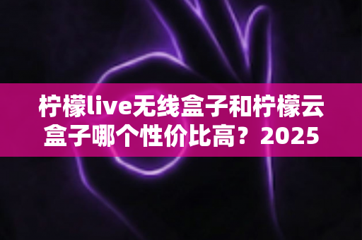 柠檬live无线盒子和柠檬云盒子哪个性价比高？2025年最全选购对比指南