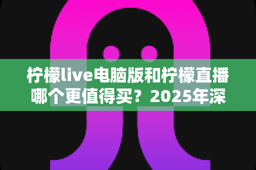 柠檬live电脑版和柠檬直播哪个更值得买？2025年深度对比评测与选购避坑指南