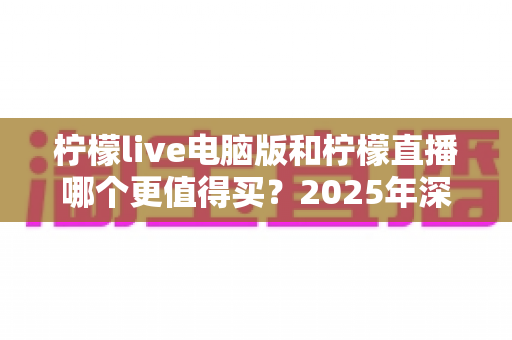 柠檬live电脑版和柠檬直播哪个更值得买？2025年深度对比评测与选购避坑指南
