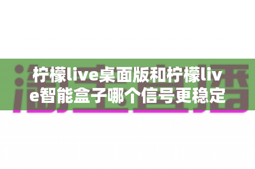 柠檬live桌面版和柠檬live智能盒子哪个信号更稳定？深度对比评测帮你选对设备