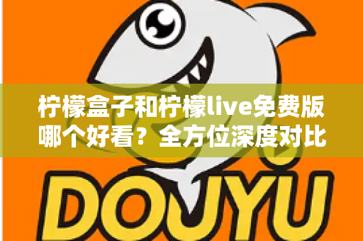 柠檬盒子和柠檬live免费版哪个好看？全方位深度对比评测，帮你找到最适合自己的选择