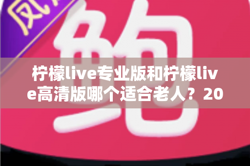 柠檬live专业版和柠檬live高清版哪个适合老人？2024年最新选购指南与使用建议