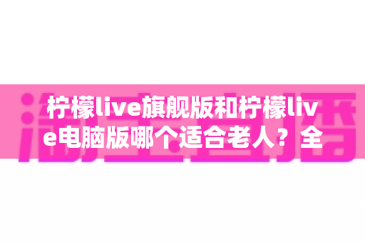 柠檬live旗舰版和柠檬live电脑版哪个适合老人？全面对比分析与选购指南，帮家中长辈轻松选对版本
