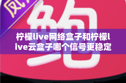 柠檬live网络盒子和柠檬live云盒子哪个信号更稳定？深度对比解析帮你选对家庭观影设备