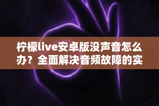 柠檬live安卓版没声音怎么办?全面解决音频故障的实用指南大全 柠檬live安卓版没声音怎么办?全面解决音频故障的实用指南大全