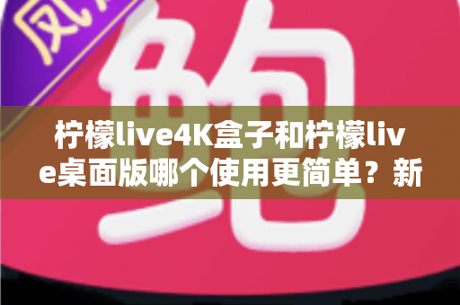 柠檬live4K盒子和柠檬live桌面版哪个使用更简单?新手必看的使用体验深度对比指南 柠檬live4K盒子和柠檬live桌面版哪个使用更简单?新手必看的使用体验深度对比指南