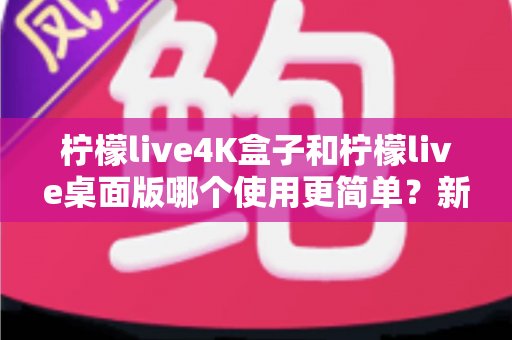 柠檬live4K盒子和柠檬live桌面版哪个使用更简单？新手必看的使用体验深度对比指南