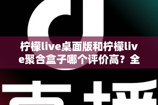 柠檬live桌面版和柠檬live聚合盒子哪个评价高?全网口碑深度对比评测,帮你选对不踩坑 柠檬live桌面版和柠檬live聚合盒子哪个评价高?全网口碑深度对比评测,帮你选对不踩坑