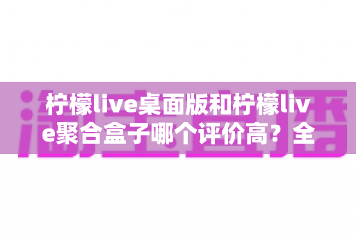 柠檬live桌面版和柠檬live聚合盒子哪个评价高？全网口碑深度对比评测，帮你选对不踩坑