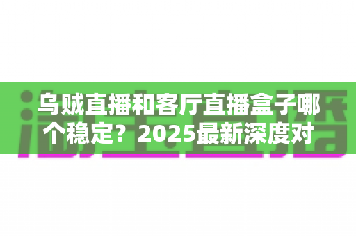 乌贼直播和客厅直播盒子哪个稳定？2025最新深度对比分析与选择指南
