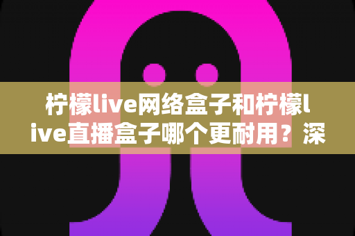 柠檬live网络盒子和柠檬live直播盒子哪个更耐用？深度对比解析助你选对不踩坑