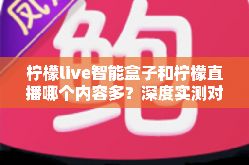 柠檬live智能盒子和柠檬直播哪个内容多？深度实测对比解析，帮你找到内容最全的大屏观影方案