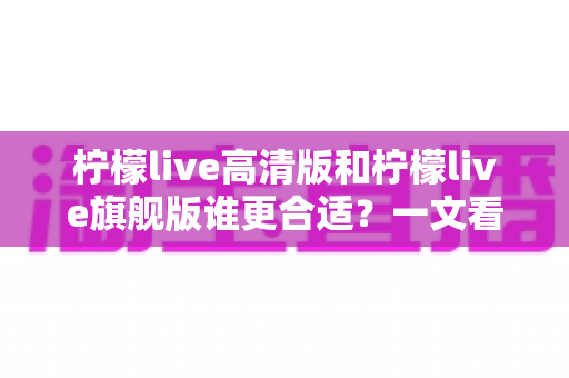 柠檬live高清版和柠檬live旗舰版谁更合适？一文看懂核心差异，选对版本不花冤枉钱
