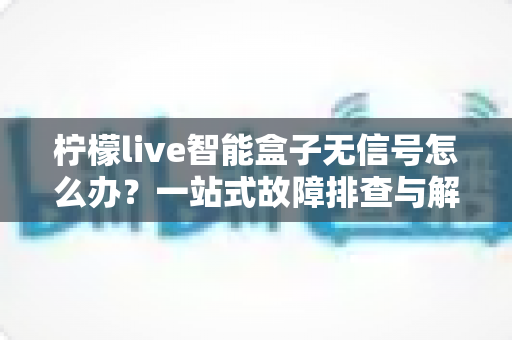 柠檬live智能盒子无信号怎么办？一站式故障排查与解决方案指南