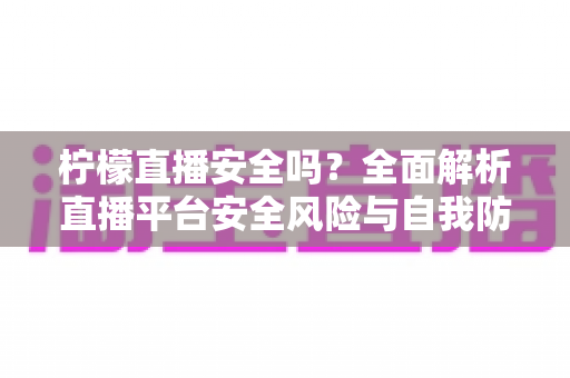 柠檬直播安全吗？全面解析直播平台安全风险与自我防护实用指南